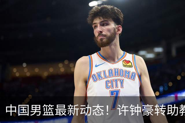 中国男篮最新动态！许钟豪转助教，赵睿放话日本，探花庞峥麟挤掉赵维伦进12人